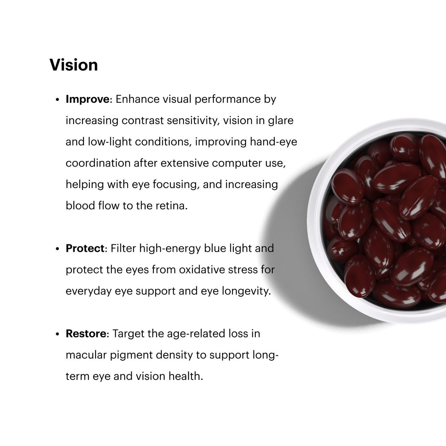 Vision
Improve: Enhance visual performance by increasing contrast sensitivity, vision in glare and low-light conditions, improving hand-eye coordination after extensive computer use, helping with eye focusing, and increasing blood flow to the retina.
Protect: Filter high-energy blue light and protect the eyes from oxidative stress for everyday eye support and eye longevity.
Restore: Target the age-related loss in macular pigment density to support long-term eye and vision health.